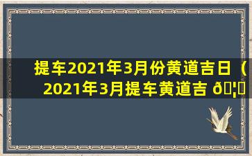 提车2021年3月份黄道吉日（2021年3月提车黄道吉 🦟 日查询,提车 🐋 吉日一览表）